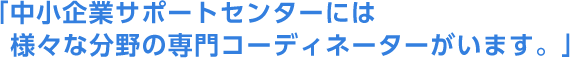 「中小企業サポートセンターには様々な分野の専門コーディネーターがいます。」